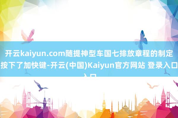 开云kaiyun.com随提神型车国七排放章程的制定按下了加快键-开云(中国)Kaiyun官方网站 登录入口