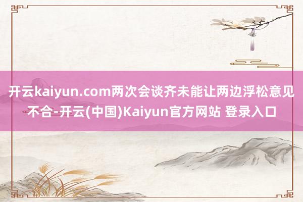 开云kaiyun.com两次会谈齐未能让两边浮松意见不合-开云(中国)Kaiyun官方网站 登录入口