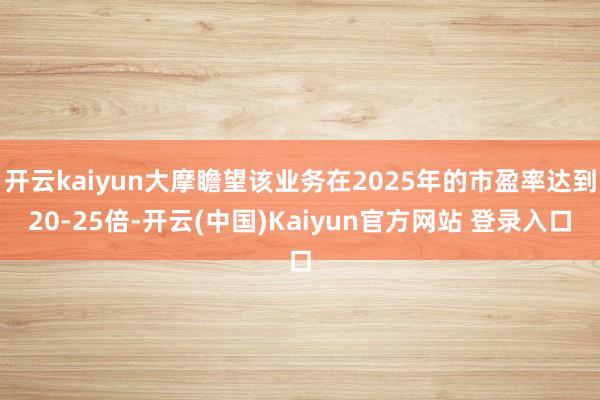 开云kaiyun大摩瞻望该业务在2025年的市盈率达到20-25倍-开云(中国)Kaiyun官方网站 登录入口