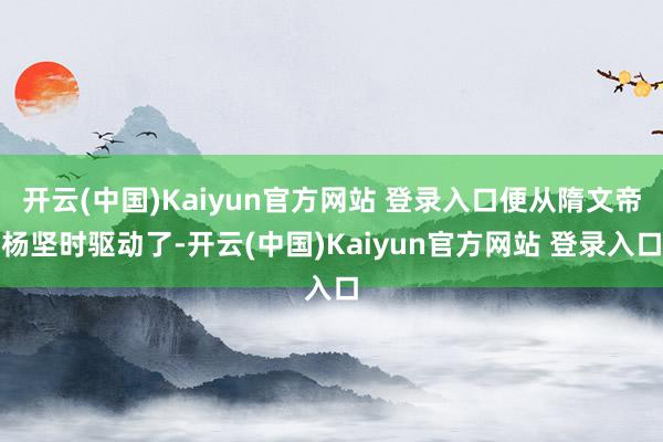 开云(中国)Kaiyun官方网站 登录入口便从隋文帝杨坚时驱动了-开云(中国)Kaiyun官方网站 登录入口