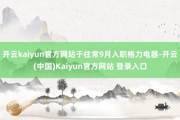 开云kaiyun官方网站于往常9月入职格力电器-开云(中国)Kaiyun官方网站 登录入口