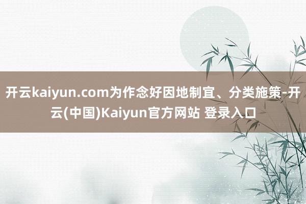 开云kaiyun.com为作念好因地制宜、分类施策-开云(中国)Kaiyun官方网站 登录入口