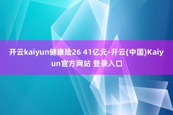 开云kaiyun健康险26 41亿元-开云(中国)Kaiyun官方网站 登录入口