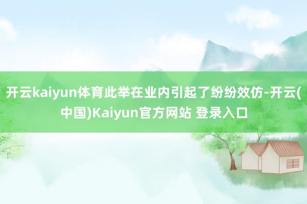 开云kaiyun体育此举在业内引起了纷纷效仿-开云(中国)Kaiyun官方网站 登录入口