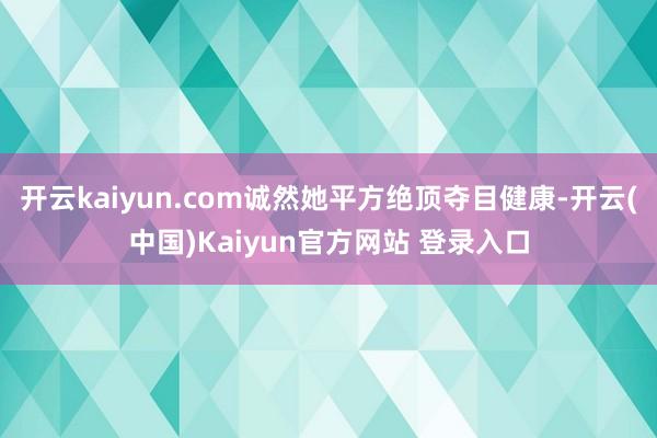 开云kaiyun.com诚然她平方绝顶夺目健康-开云(中国)Kaiyun官方网站 登录入口