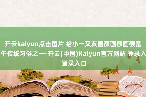 开云kaiyun点击图片 给小一又友画额画额画额是端午传统习俗之一-开云(中国)Kaiyun官方网站 登录入口