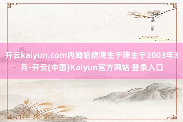 开云kaiyun.com内姆哈德降生于降生于2003年3月-开云(中国)Kaiyun官方网站 登录入口