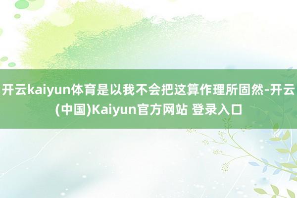 开云kaiyun体育是以我不会把这算作理所固然-开云(中国)Kaiyun官方网站 登录入口