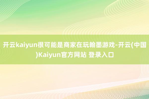 开云kaiyun很可能是商家在玩翰墨游戏-开云(中国)Kaiyun官方网站 登录入口