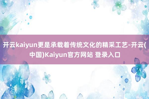 开云kaiyun更是承载着传统文化的精采工艺-开云(中国)Kaiyun官方网站 登录入口