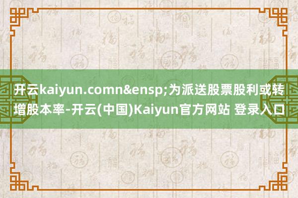开云kaiyun.comn&ensp;为派送股票股利或转增股本率-开云(中国)Kaiyun官方网站 登录入口