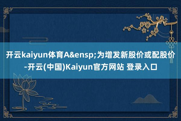 开云kaiyun体育A&ensp;为增发新股价或配股价-开云(中国)Kaiyun官方网站 登录入口