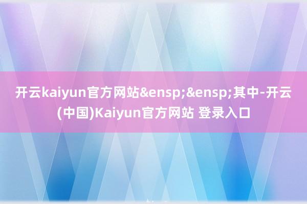 开云kaiyun官方网站&ensp;&ensp;其中-开云(中国)Kaiyun官方网站 登录入口