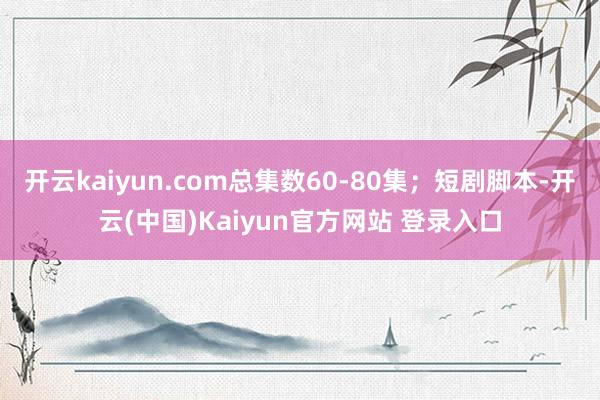 开云kaiyun.com总集数60-80集；短剧脚本-开云(中国)Kaiyun官方网站 登录入口