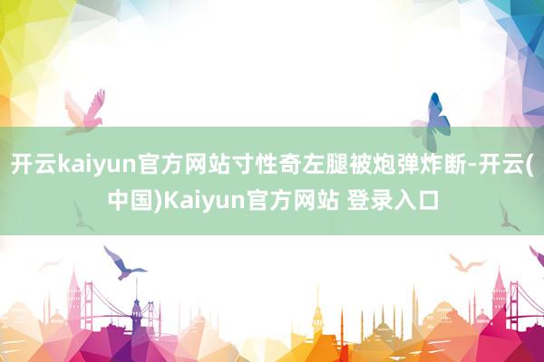 开云kaiyun官方网站寸性奇左腿被炮弹炸断-开云(中国)Kaiyun官方网站 登录入口