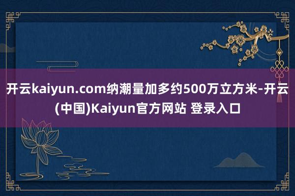 开云kaiyun.com纳潮量加多约500万立方米-开云(中国)Kaiyun官方网站 登录入口