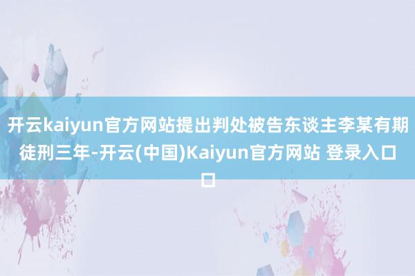 开云kaiyun官方网站提出判处被告东谈主李某有期徒刑三年-开云(中国)Kaiyun官方网站 登录入口