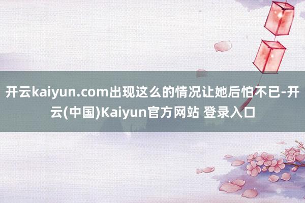 开云kaiyun.com出现这么的情况让她后怕不已-开云(中国)Kaiyun官方网站 登录入口