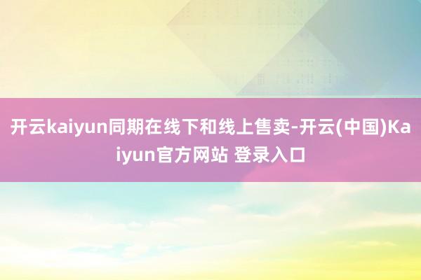 开云kaiyun同期在线下和线上售卖-开云(中国)Kaiyun官方网站 登录入口