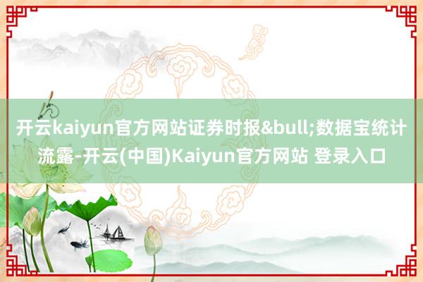 开云kaiyun官方网站证券时报&bull;数据宝统计流露-开云(中国)Kaiyun官方网站 登录入口