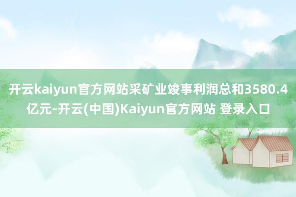 开云kaiyun官方网站采矿业竣事利润总和3580.4亿元-开云(中国)Kaiyun官方网站 登录入口
