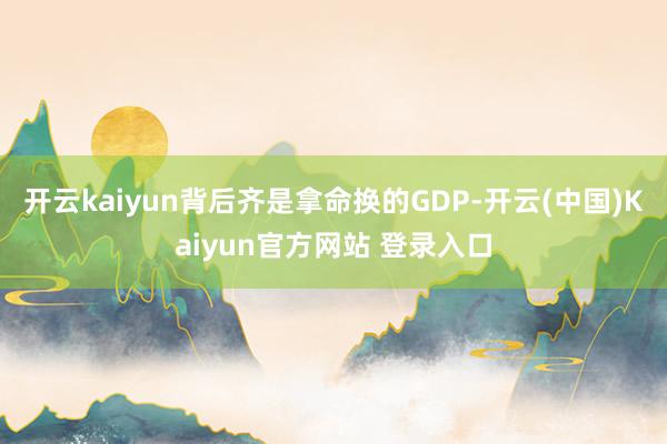 开云kaiyun背后齐是拿命换的GDP-开云(中国)Kaiyun官方网站 登录入口