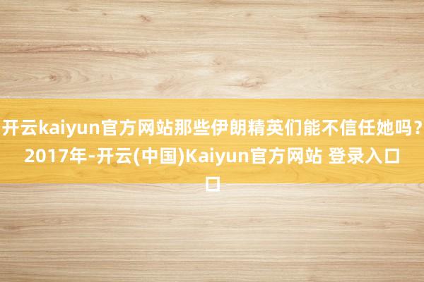 开云kaiyun官方网站那些伊朗精英们能不信任她吗?2017年-开云(中国)Kaiyun官方网站 登录入口