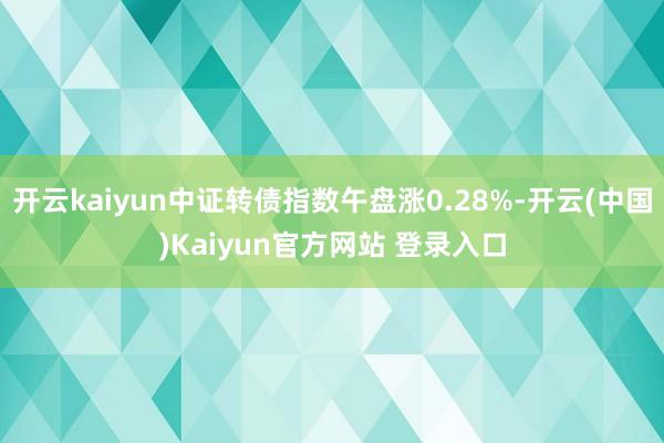 开云kaiyun中证转债指数午盘涨0.28%-开云(中国)Kaiyun官方网站 登录入口
