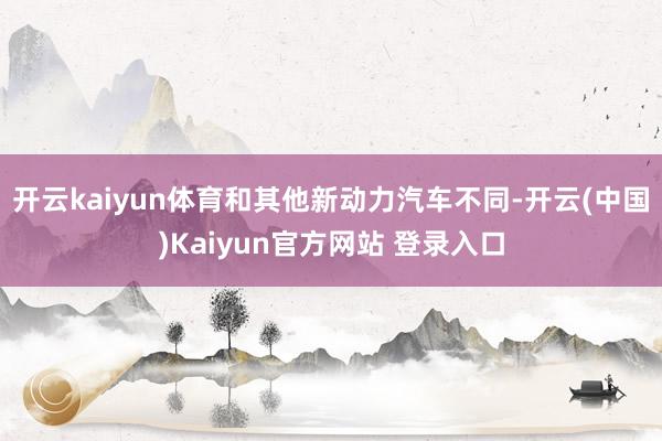 开云kaiyun体育和其他新动力汽车不同-开云(中国)Kaiyun官方网站 登录入口