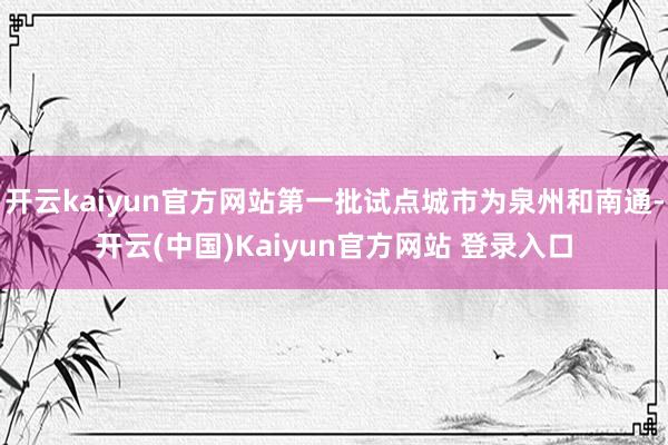 开云kaiyun官方网站第一批试点城市为泉州和南通-开云(中国)Kaiyun官方网站 登录入口