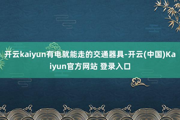 开云kaiyun有电就能走的交通器具-开云(中国)Kaiyun官方网站 登录入口