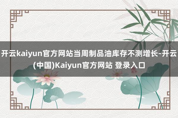 开云kaiyun官方网站当周制品油库存不测增长-开云(中国)Kaiyun官方网站 登录入口