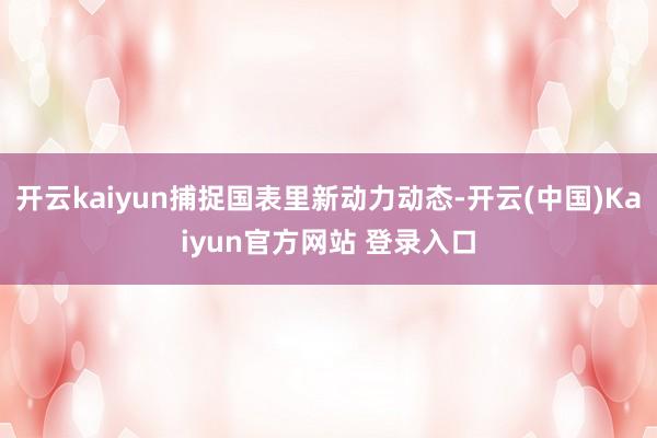 开云kaiyun捕捉国表里新动力动态-开云(中国)Kaiyun官方网站 登录入口