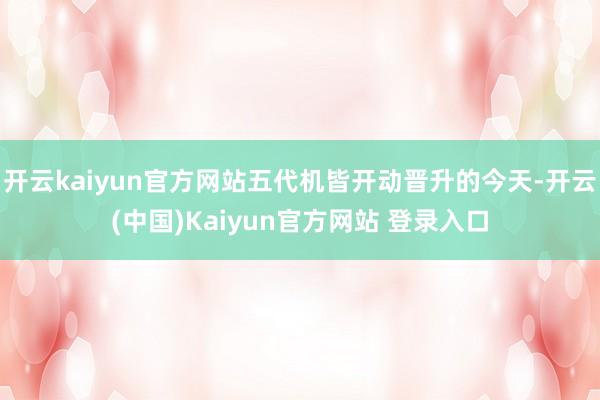 开云kaiyun官方网站五代机皆开动晋升的今天-开云(中国)Kaiyun官方网站 登录入口