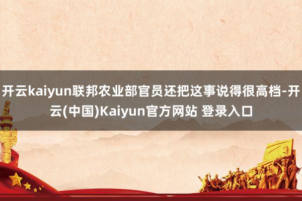 开云kaiyun联邦农业部官员还把这事说得很高档-开云(中国)Kaiyun官方网站 登录入口