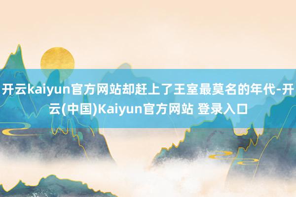 开云kaiyun官方网站却赶上了王室最莫名的年代-开云(中国)Kaiyun官方网站 登录入口