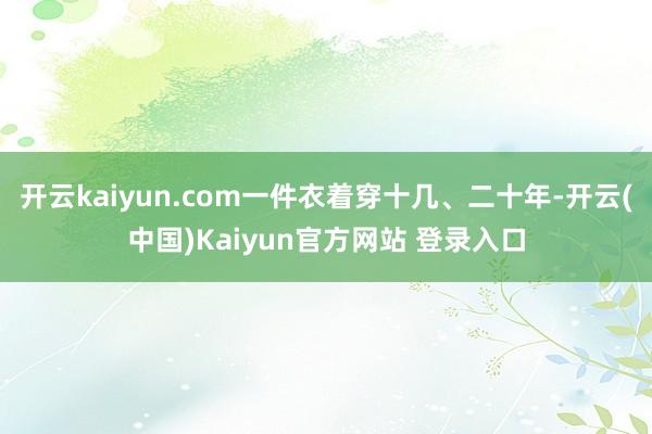 开云kaiyun.com一件衣着穿十几、二十年-开云(中国)Kaiyun官方网站 登录入口