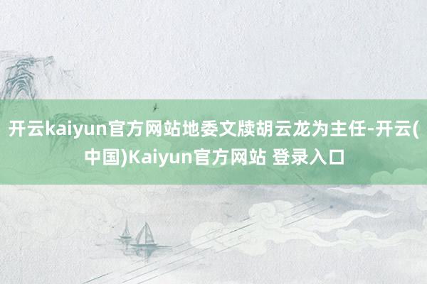 开云kaiyun官方网站地委文牍胡云龙为主任-开云(中国)Kaiyun官方网站 登录入口