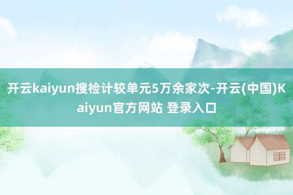 开云kaiyun搜检计较单元5万余家次-开云(中国)Kaiyun官方网站 登录入口