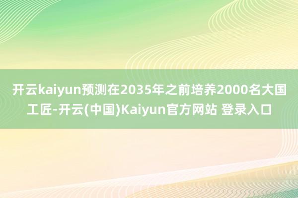 开云kaiyun预测在2035年之前培养2000名大国工匠-开云(中国)Kaiyun官方网站 登录入口