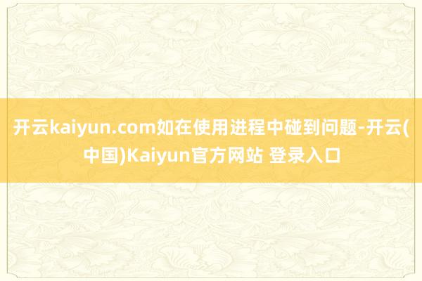 开云kaiyun.com如在使用进程中碰到问题-开云(中国)Kaiyun官方网站 登录入口
