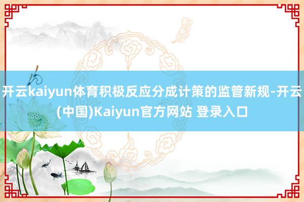 开云kaiyun体育积极反应分成计策的监管新规-开云(中国)Kaiyun官方网站 登录入口