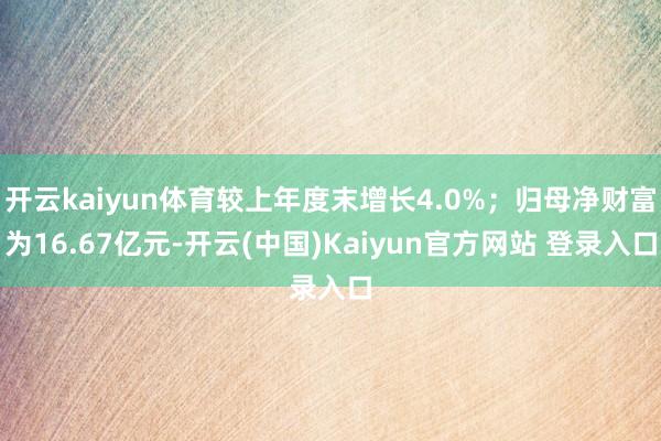 开云kaiyun体育较上年度末增长4.0%;归母净财富为16.67亿元-开云(中国)Kaiyun官方网站 登录入口
