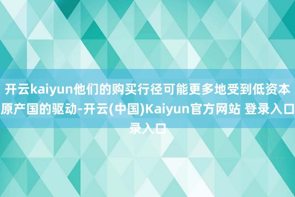 开云kaiyun他们的购买行径可能更多地受到低资本原产国的驱动-开云(中国)Kaiyun官方网站 登录入口