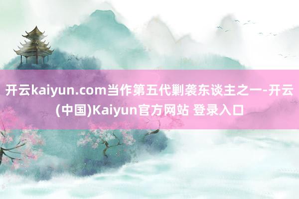 开云kaiyun.com当作第五代剿袭东谈主之一-开云(中国)Kaiyun官方网站 登录入口