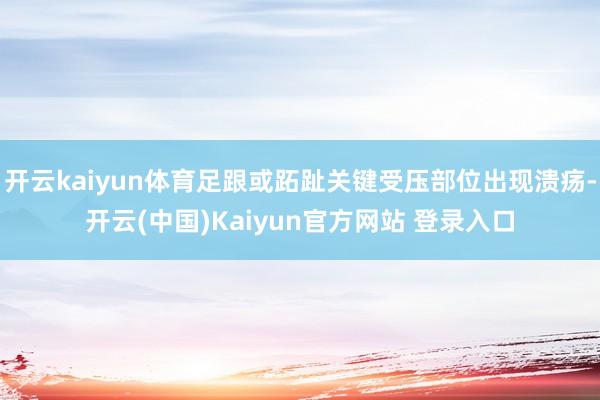 开云kaiyun体育足跟或跖趾关键受压部位出现溃疡-开云(中国)Kaiyun官方网站 登录入口