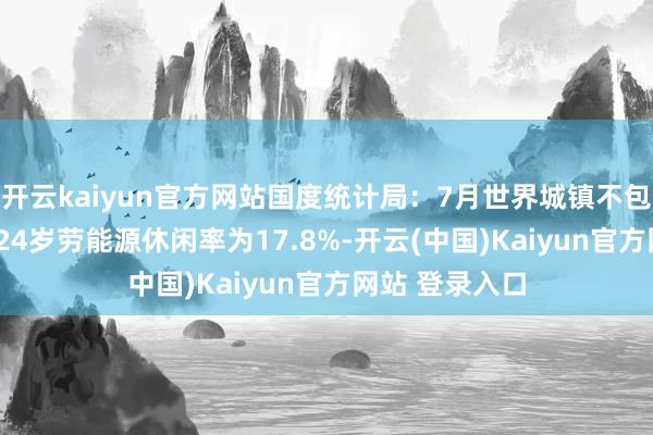 开云kaiyun官方网站国度统计局：7月世界城镇不包含在校生16-24岁劳能源休闲率为17.8%-开云(中国)Kaiyun官方网站 登录入口