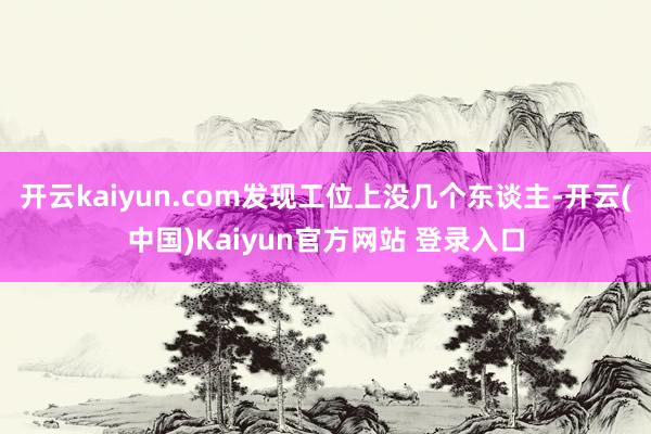 开云kaiyun.com发现工位上没几个东谈主-开云(中国)Kaiyun官方网站 登录入口