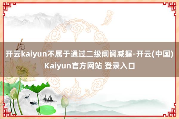 开云kaiyun不属于通过二级阛阓减握-开云(中国)Kaiyun官方网站 登录入口