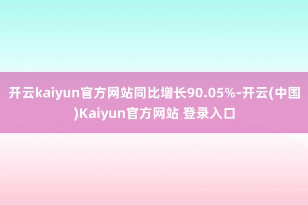 开云kaiyun官方网站同比增长90.05%-开云(中国)Kaiyun官方网站 登录入口